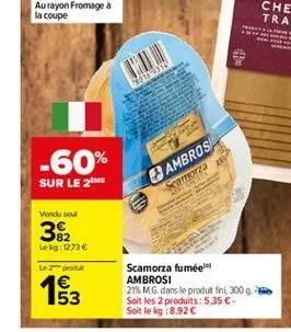 30189399  -60%  ambros  sur le 2  samorza  vendu sou  382  lokg: 1273   le produit 1 53  scamorza fumeel ambrosi 21mg dans le produt fint 300 g soit les 2 produits: 5.35  soit leg: 8.92