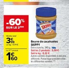 -60% SUR LE 2  SKIPPY  Vendu su  38  Le kg: 11740  Le 2 produs  Beurre de cacahuetes SKIPPY Edra crunchy, 340 g Soit les 2 produits : 5,59  Soit le kg: 8.22  Autres varetes disponibles a despre différents. Panachige possible entre les diferentes variete