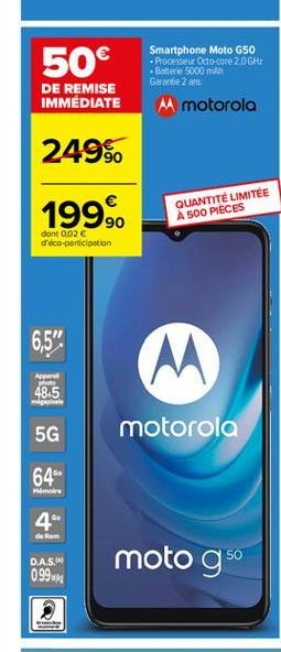 50  DE REMISE IMMÉDIATE  Smartphone Moto G50  Processeur Octo-core 2.0 GHE  Batterie 5000 mAh Garantie 2 ans M motorola  249%  1999.  QUANTITÉ LIMITEE A SOO PIECES  dont 0.02  d'éco-participation  6,5"  M  App po  48.5  5G  motorola  64"  Mir  4"  de l