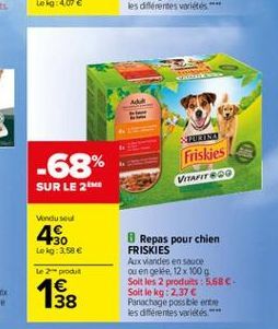 -68%  Friskies VITAFIT 600  Aso  Repas pour chien FRISKIES Aux viandes en sauce ou en geite 12 x 100 g Soit les 2 produits : 568C-Soit le kg: 2.37  Panachage possible entre les différentes variés  152