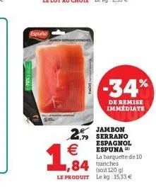 espurka  -34%  de remise immediate  1.64  2.- serrano  jambon  espagnol   espuna  la barquette de 10 1,84 tranches le produit lekg 15,33   (soit 120