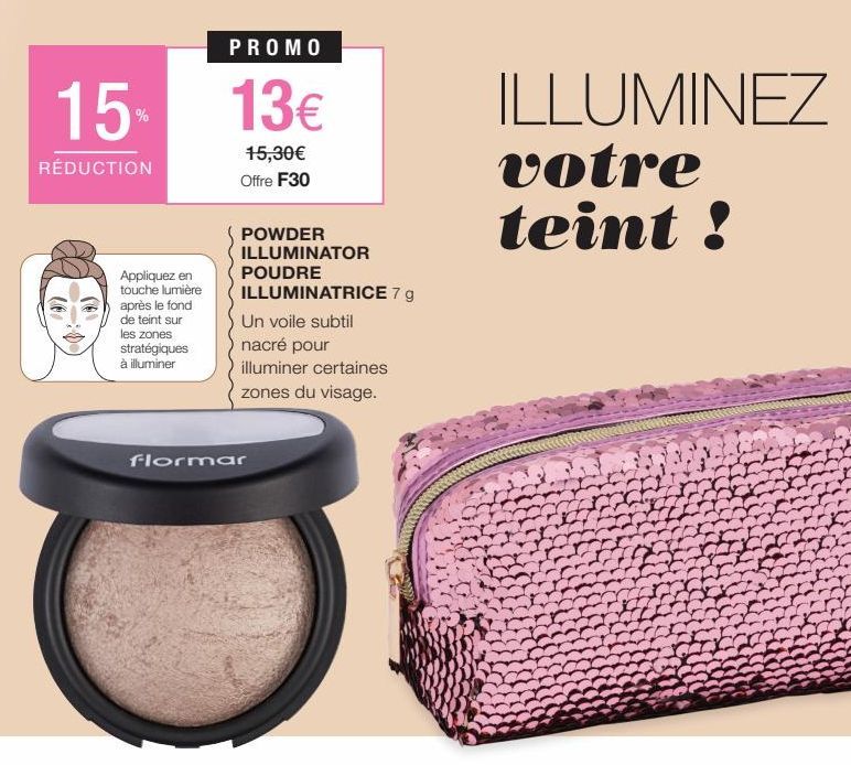 15%  RÉDUCTION  Co  (*)  PROMO  13  15,30 Offre F30  POWDER ILLUMINATOR  POUDRE ILLUMINATRICE 7 g  Un voile subtil  nacré pour  illuminer certaines  zones du visage.  Appliquez en touche lumière apr