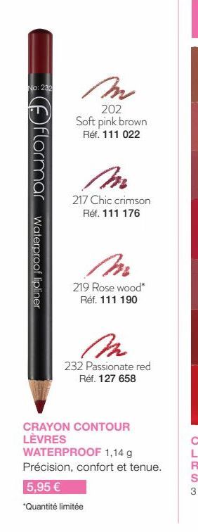 Flormar  Waterproof lipliner  m  202 Soft pink brown Réf. 111 022  m  217 Chic crimson Réf. 111 176  M  219 Rose wood* Réf. 111 190  M  232 Passionate red Réf. 127 658  CRAYON CONTOUR LÈVRES  WATERPRO