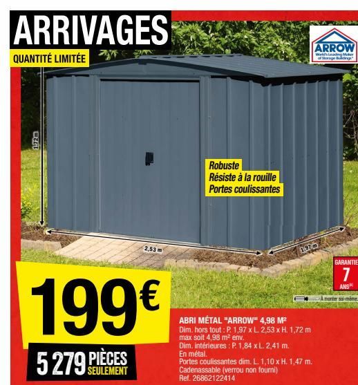 ARRIVAGES  ARROW  QUANTITÉ LIMITÉE  Lediger Storage  172 m  Robuste Résiste à la rouille Portes coulissantes  2,53 m  1,97  GARANTIE  7  ANS  A monter -mine  199  5279 PIÈCES  ABRI MÉTAL "ARROW" 4,98