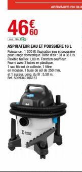 46%   60  ASPIRATEUR EAU ET POUSSIÈRE 16 L Puissance : 1 200 W. Aspiration eau et poussiere pour usage domestique Debit d'air :31 à 36 Us. Fleable Nuflex 1,80 m. Fonction souffleur Four avec 3 tubes