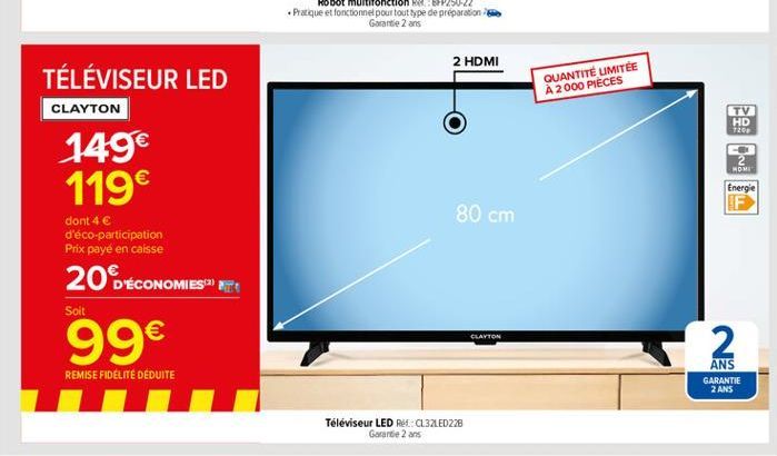 2 HDMI  QUANTITÉ LIMITÉE A 2000 PIECES  TÉLÉVISEUR LED CLAYTON 149 119  TV HD 7203  NOM  Energie F  80 cm  dont 4  d'éco-participation Prix payé en caisse  Soit  20 ÉCONOMIES ET 99  CLAYTON  2  RE