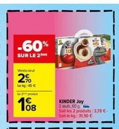 -60%  sd  rake  sur le 2  vondu sou  2%.  lokg:45   le produit  08  kinder joy 3 oeufs, 609 soit les 2 produits : 378 soit le kg: 31,50 