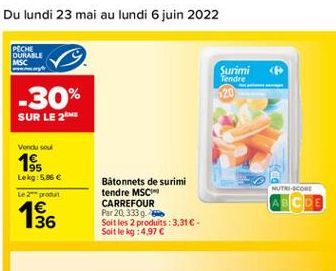 PECHE DURABLE MSC  Surimi < Tendre  -30%  SUR LE 26  Vondu sou  1$$  Lekg: 5.85 Le produit 4  NUTRI-SCORE  Bâtonnets de surimi tendre MSC CARREFOUR Par 20.333 Soit les 2 produits : 3.31 Soit le kg :