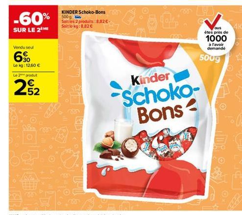 -60%  KINDER Schoko-Bons 500g Soit les 2 produits :8.82C Soit le kg:8,82   SUR LE 2ME  ous étes près de 1000  a l'avoir demande  Vendu seul  6$  500g  Le kg: 12.60  Le in produt  282  Kinder Schoko-