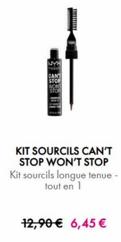 NYN  CAN1 STOF WON! STOP  MU  KIT SOURCILS CAN'T  STOP WON'T STOP Kit sourcils longue tenue -  tout en 1  12,90 € 6,45 €   offre sur NYX Professional Makeup