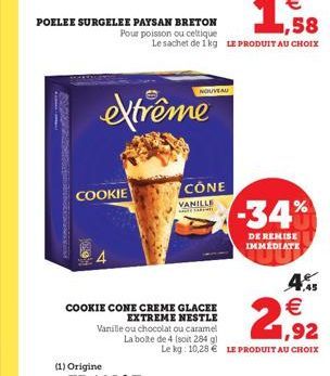 NOUVEAU  extrême  SUZU  COOKIE  CONE  VANILLE  -34%  DE REMISE IMMEDIATE  4.  2  COOKIE CONE CREME GLACEE  EXTREME NESTLE Vanille ou chocolat ou caramel  1,92 La boite de 4 soit 284 g  Le kg: 10,28 