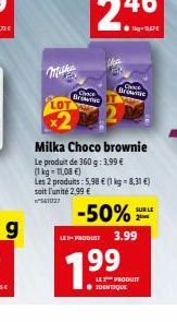 Ch Bree  CHE Brune  Milka Choco brownie Le produit de 360 g: 1,99  (1 kg 11,08 ) Les 2 produits: 5.98  11 kg = 2,31 ) soit l'unité 2,99   -50% LE PRODUIT  3.99  ???????  SUR LE 2  99  LE PRODUR I