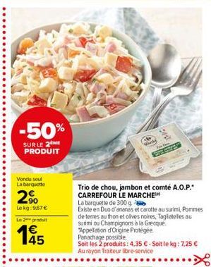 -50% SUR LE 2ME PRODUIT  Vond soul Labatt  2  -90 Lekg: 9.67 Le produit  185  Trio de chou, jambon et comté A.O.P.: CARREFOUR LE MARCHE La barquelle de 300g Existe en Duo d'ananas et carotte au surim