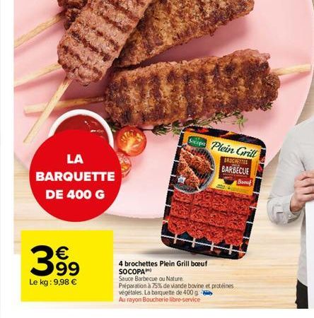 LA BARQUETTE DE 400 G    399  Le kg: 9,98   TUESD  Spa Plein Grill  BROCHETTES  BARBECUE  4 brochettes Plein Grill boeuf SOCOPA Sauce Barbecue ou Nature. Préparation à 75% de viande bovine et protéi