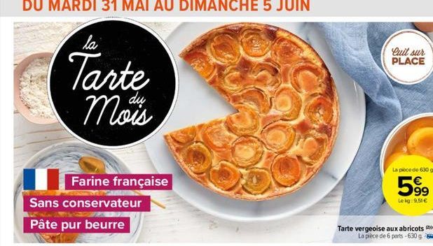 DU MARDI 31 MAI AU DIMANCHE 5 JUIN  la  Tarte Mous  d?  Farine française  Quit sur PLACE  La poco de 630 g  599  Le kg: 9,51   Tarte vergeoise aux abricots La pièce de 6 parts -630 g