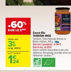 TANOSH  Sauce Bio  TANOSHI INDE  Tandoori, Tikka massala, Korma ou  Butter chicken, 345 g  Soit les 2 produits: 4,34  - Soit le kg: 6,29   Autres variétés disponibles à des prix différents. Panachag