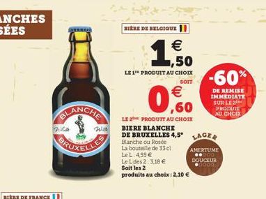 Will  Wilh  BIERE DE BELGIQUE  1,50    LE 1 PRODUIT AU CHOIX  SOIT  0.0    LE 2 PRODUIT AU CHOIX BIERE BLANCHE  DE BRUXELLES 4,5 LAGER  Blanche ou Rosée  La bouteille de 33 el  Le L: 4,55   AMERTUM