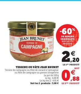 -60%  JEAN BRUNET  DE REMISE IMMÉDIATE SUR LE 2 PRODUIT  TERRINE DE  CAMPAGNE  2,20  LE 1¹ PRODUIT  SOIT  TERRINE OU PÂTE JEAN BRUNET Terrine de campagne ou Pâté de canard à l'armagnac ou Paté de camp