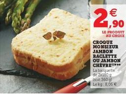 2,?0  LE PRODUIT AU CHOIX  CROQUE MONSIEUR JAMBON RACLETTE OU JAMBON CHEVRE La barquette de 2x180 g (soit 360 g) Lekg: 8,06 