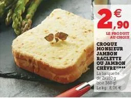 2,?0  le produit au choix  croque monsieur jambon raclette ou jambon chevre la barquette de 2x180 g (soit 360 g) lekg: 8,06 