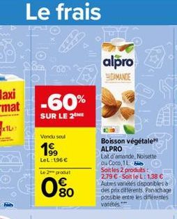 Le frais  Sas  isanamu  -60%  SUR LE 2 ME  Vendu seul  1?9  LeL: 1,96   Le 2 produit  080  198  alpro  DAMANDE  Boisson végétale ALPRO  Lat d'amande, Noisette ou Coco, 1L  Soit les 2 produits:  2,79