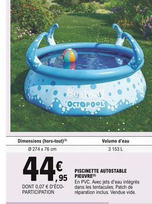 Bestway OCTOPOOL  Dimensions (hors-tout) Ø 274 x 76 cm  44  95  DONT 0,07  D'ÉCO-PARTICIPATION  Volume d'eau 3 153 L  PISCINETTE AUTOSTABLE PIEUVRE  En PVC. Avec jets d'eau intégrés dans les tentacu