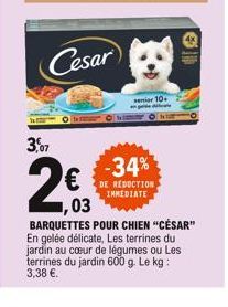   Cesar  senior 10  3,07  -34%  DE REDUCTION IMMEDIATE  03  BARQUETTES POUR CHIEN "CÉSAR" En gelée délicate, Les terrines du jardin au cur de légumes ou Les terrines du jardin 600 g. Le kg: 3,38 .