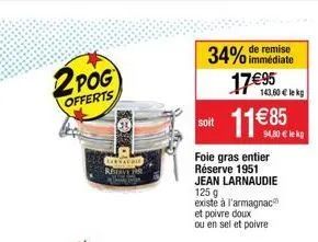 2 pog  offerts  34% de remise  immédiate  1795  1185  soit  foie gras entier réserve 1951 jean larnaudie 125 g  existe à l'armagnac et poivre doux  ou en sel et poivre  143.60 lekg  94,80  lekg