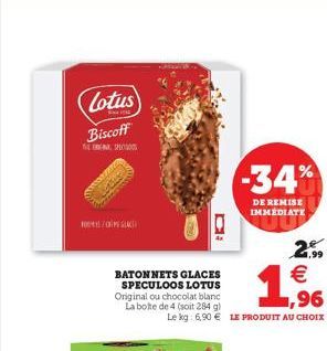 Lotus  Biscoff  THE SUCTIONS  M/S  Q  BATONNETS GLACES SPECULOOS LOTUS Original ou chocolat blanc La boite de 4 (soit 284 g)  -34%  DE REMISE IMMEDIATE    ,96  Le kg: 6,90  LE PRODUIT AU CHOIX  2