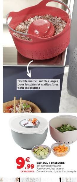 AN  Double maille : mailles larges pour les pâtes et mailles fines pour les graines  9,99  SET BOL + PASSOIRE  ,99 Bol base  Passoire avec bec verseur LE PRODUIT Couvercle avec rape en inox intégrée