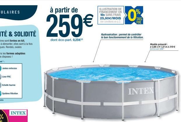 INTEX  à partir de  259  dont éco-part. 0,25  %  ILLUSTRATION DE FINANCEMENT EN 10x SANS FRAIS 25,90/MOIS Voir conditions en p.2.  TAEG FIXE  Hydroaération: permet de contrôler le bon fonctionnemen