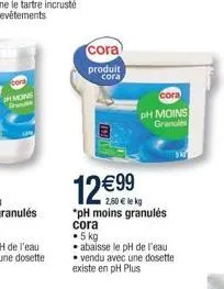cora  produit cora  12  99  2,60  lekg *ph moins granulés cora   5 kg  abaisse le ph de l'eau vendu avec une dosette existe en ph plus