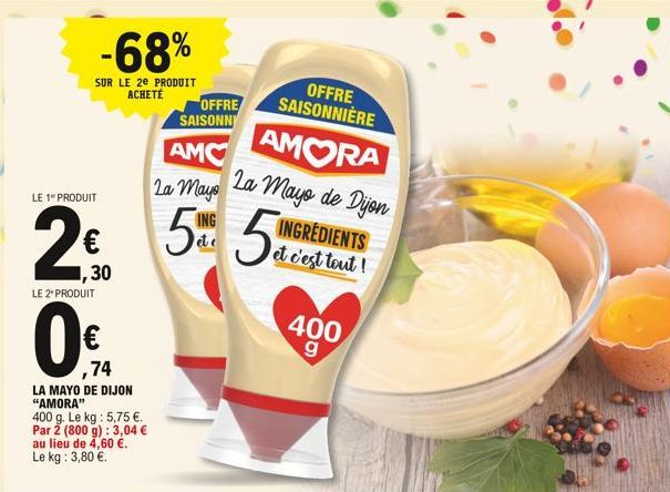 -68%  SUR LE 2E PRODUIT ACHETÉ  LE 1" PRODUIT  2  ,30  LE 2* PRODUIT  ,74  LA MAYO DE DIJON  "AMORA"  400 g. Le kg: 5,75 .  Par 2 (800 g): 3,04  au lieu de 4,60 .  Le kg: 3,80 .  OFFRE SAISONN  A