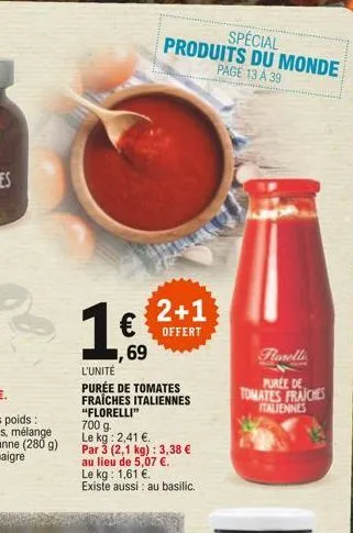2+1  offert  ,69  l'unite  purée de tomates fraîches italiennes "florelli" 700 g.  le kg: 2,41 .  par 3 (2,1 kg): 3,38   au lieu de 5,07 .  le kg: 1,61 . existe aussi : au basilic.