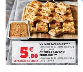 QUICHE LORRAINE*** Le plateau de 30 toasts, soit 500 g Lekg: 11,60   5,80  OU PIZZA JAMBON  Le plateau de 30 toasts, soit 450 g LE PLATEAU AU CHOIX Lekg 12,89 