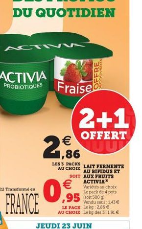 OFFRE  PROBIOTIQUES Fraise  2+1  OFFERT  1,86  LES 3 PACKS  AU CHOIX LAIT FERMENTE AU BIFIDUS ET SOIT AUX FRUITS ACTIVIA    Variétés au choix Le pack de 4 pots  95 (soit 500 g)  Vendu seul: 1,43   L