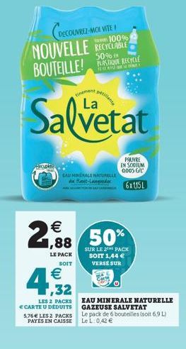 DECOUVREZ-MOI VITE ! 100%  NOUVELLE RECYCLABLE  BOUTEILLE!  50% EN PLASTIQUE RECYCLE  finement  Salvetat  PAUVRE EN SODIUM 0005 G/L  CAU MINERALE NATURELLE A Hant-Langdor  6x15L  2,888  LE PACK SOIT