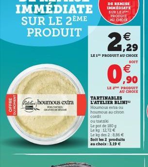 OFFRE  DU MOMENT  TARTINABLES L'ATELIER BLINI Houmous extra ou houmous au citron confit  ou tzatziki  Le pot de 180 g  Le kg: 12,72   Le kg des 2:8.86   Soit les 2 produits au choix: 3,19 