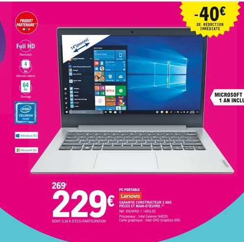 PRODUIT PARTENAIRE  Full HD  Roton  Mimo inte  64  Go  Stock  (Intel)  CELERON  Windows 10  14"(pouces)  NETFLIX  269  229  DONT 0.36  D'ÉCO-PARTICIPATION  PC PORTABLE  Lenovo  GARANTIE CONSTRUCTEUR