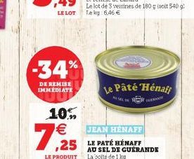 -34%  DE REMISE IMMEDIATE  10.99   7,25  LE PRODUIT  JEAN HENAFF  ,25 LE PATÉ HENAFF  Le lot de 3 verrines de 180 g isoit 540 g: Tekg: 6,46   Le Pâté Hénaft  SENDE  AU SEL DE GUERANDE La boite de 1