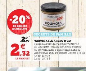 -20%  DE REMISE IMMEDIATE    2,932  TARTINABLE  HOUMOUS CHICHS & CUBEY  Te pot de 90 g LE PRODUIT Le kg 25,78   SECRETS DE FAMILLE  2.90 TARTINABLE APERO & CO  1,90  Hourous Feis Chiche & Curry citr