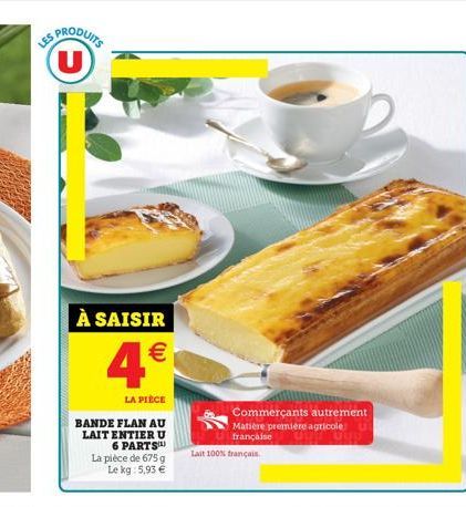 PRODUITS  U  À SAISIR  4  LA PIÈCE  BANDE FLAN AU LAIT ENTIER U 6 PARTS  La pièce de 675 g Le kg: 5,93   Commerçants autrement Matière première agricole française  Lait 100% français