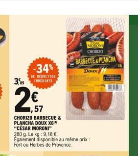 KOSAR MORONI CHORIZO  BARBECUE&PLANCHA  -34%  Doux  3,89  DE RÉDUCTION INMEDIATE  1,57  CHORIZO BARBECUE & PLANCHA DOUX X6 "CÉSAR MORONI" 280 g. Le kg: 9,18 . Également disponible au même prix : Fort