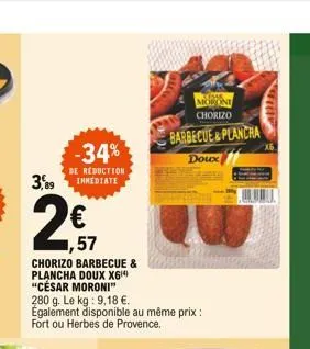 kosar moroni chorizo  barbecue&plancha  -34%  doux  3,89  de réduction inmediate  1,57  chorizo barbecue & plancha doux x6 "césar moroni" 280 g. le kg: 9,18 . également disponible au même prix : fort