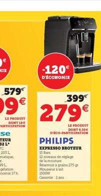 -120  D'ÉCONOMIE  399  279  LE PRODUIT DONT 0.30 D'ÉCO-PARTICIPATION  PHILIPS  EXPRESSO BROYEUR 15 Bars  12 niveaux de réglage de la mouture Réservoir à grains 275 gr Mousseur à lait 1500W Garantie: