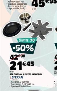 QUANTITÉ: 30  -50% 4290  21 45  LE SET  SET CUISSON 7 PIÈCES INDUCTION SITRAM  *1 poignée, 2 feutrines *3 casseroles 16/18/20 cm *3 polles 020/24/28 cm