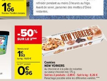 166    Remise Fidel deute  Vendu seul  193  Le kg: 11,03   Le 2 produt  -50%  SUR LE 2  96  NEW YORKERS  NEW YORKERS  Cookies  NEW YORKERS  Au chocolat et à la pâte de noisettes ou saveur chocolat n