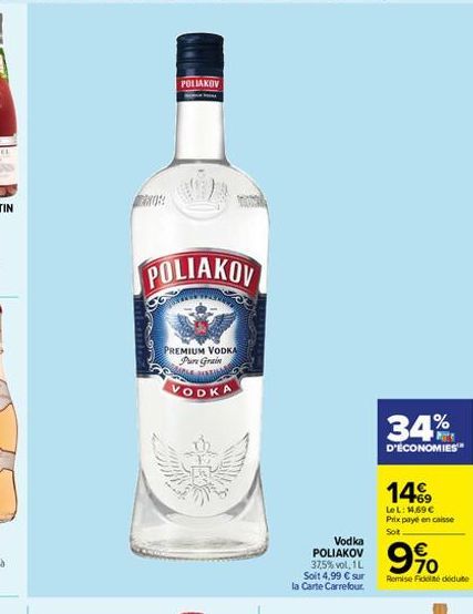 POLIAKOV  POLIAKOV  PREMIUM VODKA Pure Grain  VODKA  Vodka  POLIAKOV 37,5%vol, 1L Soit 4,99  sur la Carte Carrefour.  34%  D'ÉCONOMIES  14?9  LeL: 1,69 Prix payé en caisse Soit  9%  Remise Fidé dé