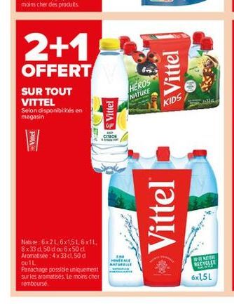 2+1  OFFERT  SUR TOUT VITTEL  Selon disponibilités en magasin  Viller  Nature:6x2L6x1,5L6xIL 8x33 d. 50 d ou 6x 50 cl Aromatisée: 4x 33 cl, 50 d ou 1L  Panachage possible uniquement sur les aromatisés