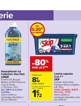 DUO PACK Lenor  DUO PACK  SOFT  0,20 La capsule  skip  -80%  SUR LE 2ME  Vendu sou  58 Leg 12,22   Lu  4 172  3en1  Lessive capsules 3 en 1 SKIP  Sensive, Active Clean,  Fraicheur intense ou Hygien